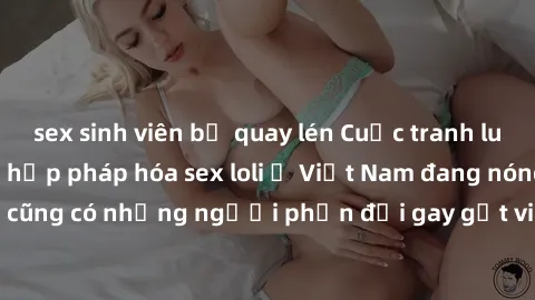 sex sinh viên bị quay lén Cuộc tranh luận về việc có nên hợp pháp hóa sex loli ở Việt Nam đang nóng lên. Đồng thời, cũng có những người phản đối gay gắt việc này vì lo ngại về tác động tiêu cực lên tr