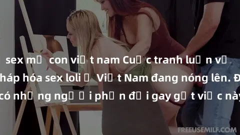 sex mẹ con việt nam Cuộc tranh luận về việc có nên hợp pháp hóa sex loli ở Việt Nam đang nóng lên. Đồng thời, cũng có những người phản đối gay gắt việc này vì lo ngại về tác động tiêu cực lên trẻ em v