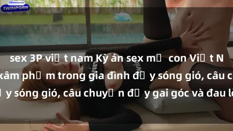 sex 3P việt nam Kỳ án sex mẹ con Việt Nam: Sự sở hữu và xâm phạm trong gia đình đầy sóng gió, câu chuyện đầy gai góc và đau lòng.