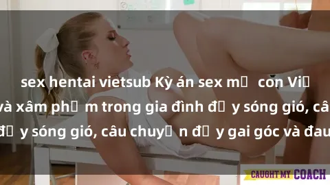 sex hentai vietsub Kỳ án sex mẹ con Việt Nam: Sự sở hữu và xâm phạm trong gia đình đầy sóng gió, câu chuyện đầy gai góc và đau lòng.