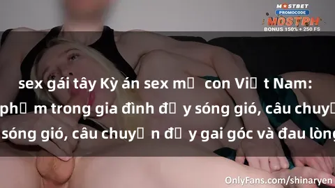 sex gái tây Kỳ án sex mẹ con Việt Nam: Sự sở hữu và xâm phạm trong gia đình đầy sóng gió, câu chuyện đầy gai góc và đau lòng.