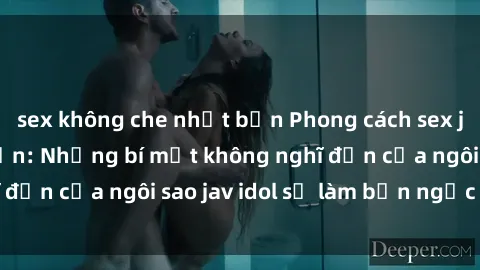 sex không che nhật bản Phong cách sex jav idol siêu hấp dẫn: Những bí mật không nghĩ đến của ngôi sao jav idol sẽ làm bạn ngạc nhiên!
