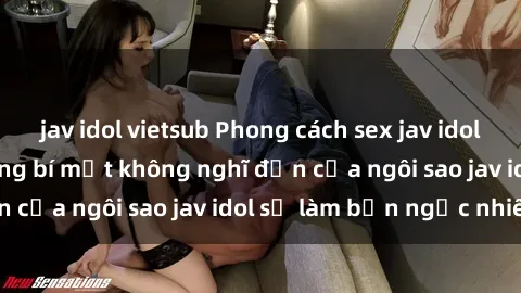 jav idol vietsub Phong cách sex jav idol siêu hấp dẫn: Những bí mật không nghĩ đến của ngôi sao jav idol sẽ làm bạn ngạc nhiên!