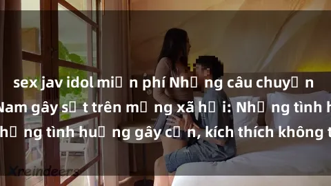 sex jav idol miễn phí Những câu chuyện sex sinh viên Việt Nam gây sốt trên mạng xã hội: Những tình huống gây cấn, kích thích không thể bỏ qua
