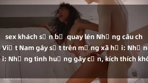 sex khách sạn bị quay lén Những câu chuyện sex sinh viên Việt Nam gây sốt trên mạng xã hội: Những tình huống gây cấn, kích thích không thể bỏ qua