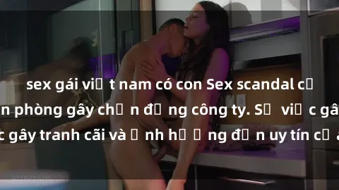 sex gái việt nam có con Sex scandal của nữ nhân viên văn phòng gây chấn động công ty. Sự việc gây tranh cãi và ảnh hưởng đến uy tín của doanh nghiệp.