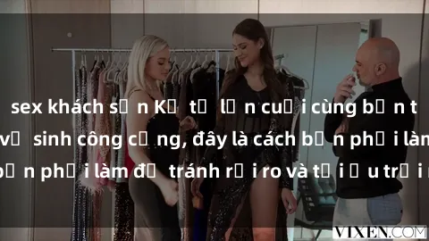 sex khách sạn Kể từ lần cuối cùng bạn thực hành sex nhà vệ sinh công cộng, đây là cách bạn phải làm để tránh rủi ro và tối ưu trải nghiệm.