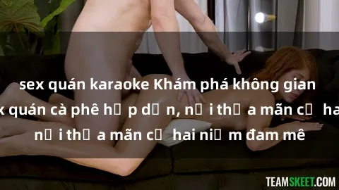 sex quán karaoke Khám phá không gian độc đáo tại sex quán cà phê hấp dẫn, nơi thỏa mãn cả hai niềm đam mê