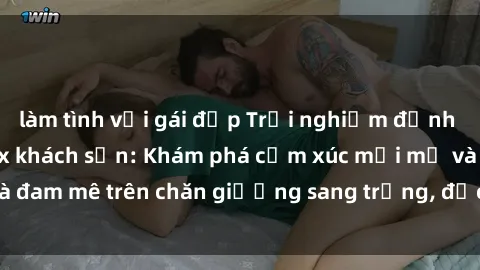làm tình với gái đẹp Trải nghiệm đỉnh cao tình yêu tại sex khách sạn: Khám phá cảm xúc mới mẻ và đam mê trên chăn giường sang trọng, độc đáo, không giới hạn.