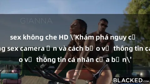 sex không che HD 'Khám phá nguy cơ của việc sử dụng sex camera ẩn và cách bảo vệ thông tin cá nhân của bạn'