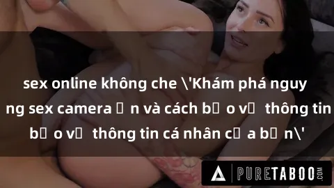 sex online không che 'Khám phá nguy cơ của việc sử dụng sex camera ẩn và cách bảo vệ thông tin cá nhân của bạn'