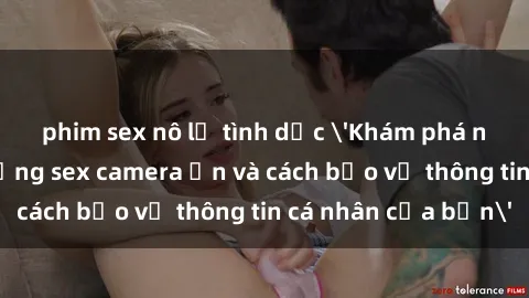 phim sex nô lệ tình dục 'Khám phá nguy cơ của việc sử dụng sex camera ẩn và cách bảo vệ thông tin cá nhân của bạn'