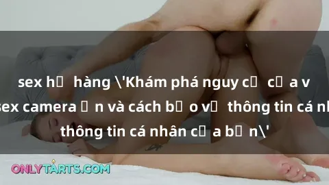 sex họ hàng 'Khám phá nguy cơ của việc sử dụng sex camera ẩn và cách bảo vệ thông tin cá nhân của bạn'