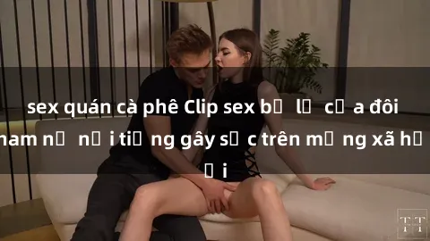 sex quán cà phê Clip sex bị lộ của đôi nam nữ nổi tiếng gây sốc trên mạng xã hội