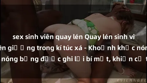 sex sinh viên quay lén Quay lén sinh viên làm tình ngay trên giường trong kí túc xá - Khoảnh khắc nóng bỏng được ghi lại bí mật, khiến cả trường học xôn xao.