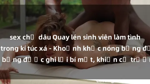 sex chị dâu Quay lén sinh viên làm tình ngay trên giường trong kí túc xá - Khoảnh khắc nóng bỏng được ghi lại bí mật, khiến cả trường học xôn xao.