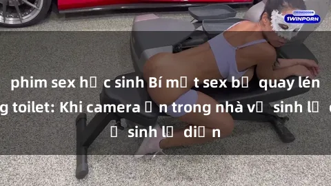 phim sex học sinh Bí mật sex bị quay lén trong toilet: Khi camera ẩn trong nhà vệ sinh lộ diện