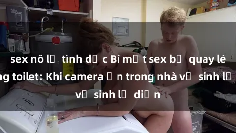 sex nô lệ tình dục Bí mật sex bị quay lén trong toilet: Khi camera ẩn trong nhà vệ sinh lộ diện