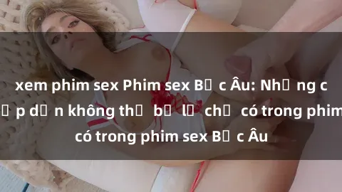 xem phim sex Phim sex Bắc Âu: Những cảnh nóng hấp dẫn không thể bỏ lỡ chỉ có trong phim sex Bắc Âu