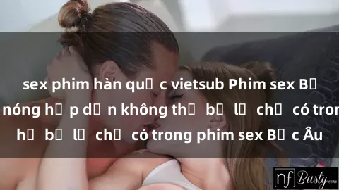 sex phim hàn quốc vietsub Phim sex Bắc Âu: Những cảnh nóng hấp dẫn không thể bỏ lỡ chỉ có trong phim sex Bắc Âu