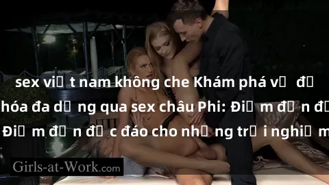 sex việt nam không che Khám phá vẻ đẹp tự nhiên và văn hóa đa dạng qua sex châu Phi: Điểm đến độc đáo cho những trải nghiệm khó quên