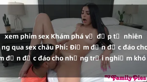 xem phim sex Khám phá vẻ đẹp tự nhiên và văn hóa đa dạng qua sex châu Phi: Điểm đến độc đáo cho những trải nghiệm khó quên