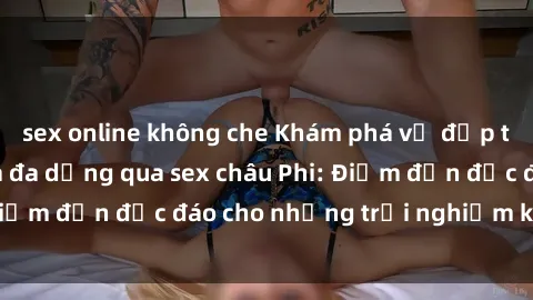 sex online không che Khám phá vẻ đẹp tự nhiên và văn hóa đa dạng qua sex châu Phi: Điểm đến độc đáo cho những trải nghiệm khó quên