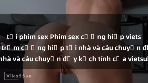 tải phim sex Phim sex cưỡng hiếp vietsub: Nữ sinh bị tên trộm cưỡng hiếp tại nhà và câu chuyện đầy kịch tính của vietsub