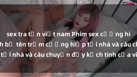 sex tra tấn việt nam Phim sex cưỡng hiếp vietsub: Nữ sinh bị tên trộm cưỡng hiếp tại nhà và câu chuyện đầy kịch tính của vietsub