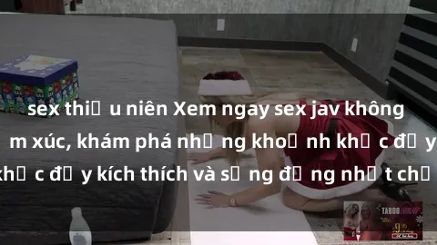 sex thiếu niên Xem ngay sex jav không che để thỏa mãn cảm xúc, khám phá những khoảnh khắc đầy kích thích và sống động nhất chỉ trong click!