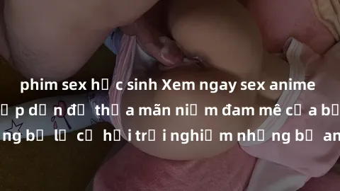 phim sex học sinh Xem ngay sex anime vietsub cực hot và hấp dẫn để thỏa mãn niềm đam mê của bạn! Đừng bỏ lỡ cơ hội trải nghiệm những bộ anime đỉnh cao chỉ có tại đây!