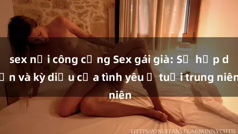 sex nơi công cộng Sex gái già: Sự hấp dẫn và kỳ diệu của tình yêu ở tuổi trung niên