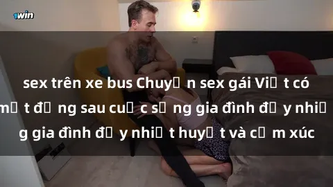 sex trên xe bus Chuyện sex gái Việt có chồng: Những bí mật đằng sau cuộc sống gia đình đầy nhiệt huyết và cảm xúc