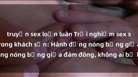 truyện sex loạn luân Trải nghiệm sex sinh viên sôi động trong khách sạn: Hành động nóng bỏng giữa đám đông, không ai bị bỏ lỡ