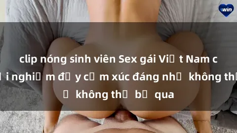 clip nóng sinh viên Sex gái Việt Nam có con: Trải nghiệm đầy cảm xúc đáng nhớ không thể bỏ qua