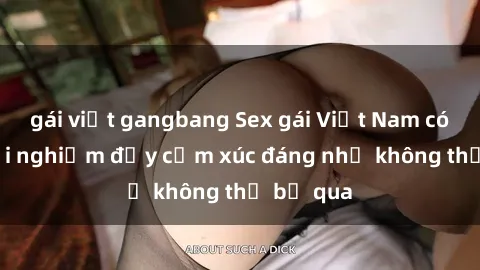 gái việt gangbang Sex gái Việt Nam có con: Trải nghiệm đầy cảm xúc đáng nhớ không thể bỏ qua