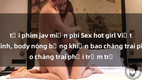 tải phim jav miễn phí Sex hot girl Việt Nam: Mặt xinh, body nóng bỏng khiến bao chàng trai phải trầm trồ