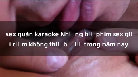 sex quán karaoke Những bộ phim sex gợi cảm không thể bỏ lỡ trong năm nay