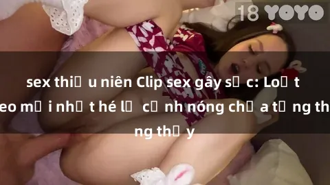 sex thiếu niên Clip sex gây sốc: Loạt video mới nhất hé lộ cảnh nóng chưa từng thấy
