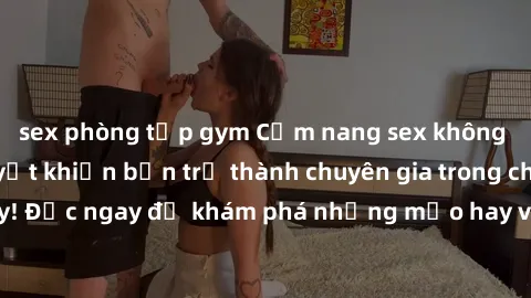 sex phòng tập gym Cẩm nang sex không che: Những bí quyết khiến bạn trở thành chuyên gia trong chuyện ấy! Đọc ngay để khám phá những mẹo hay và bí quyết tình dục không che.