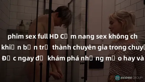 phim sex full HD Cẩm nang sex không che: Những bí quyết khiến bạn trở thành chuyên gia trong chuyện ấy! Đọc ngay để khám phá những mẹo hay và bí quyết tình dục không che.