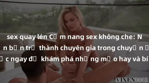 sex quay lén Cẩm nang sex không che: Những bí quyết khiến bạn trở thành chuyên gia trong chuyện ấy! Đọc ngay để khám phá những mẹo hay và bí quyết tình dục không che.