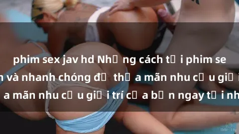 phim sex jav hd Những cách tải phim sex về máy đơn giản và nhanh chóng để thỏa mãn nhu cầu giải trí của bạn ngay tại nhà
