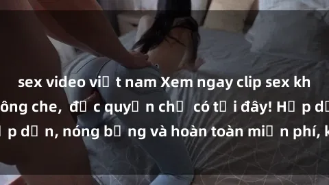 sex video việt nam Xem ngay clip sex không che cực hot, không che,  độc quyền chỉ có tại đây! Hấp dẫn, nóng bỏng và hoàn toàn miễn phí, không thể bỏ qua!