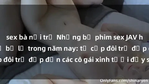 sex bà nội trợ Những bộ phim sex JAV hot nhất không thể bỏ lỡ trong năm nay: từ cặp đôi trẻ đẹp đến các cô gái xinh tươi đầy sức hút.