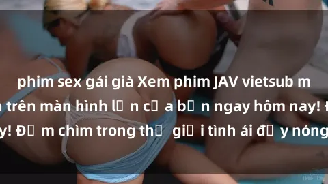 phim sex gái già Xem phim JAV vietsub mới nhất và hấp dẫn trên màn hình lớn của bạn ngay hôm nay! Đắm chìm trong thế giới tình ái đầy nóng bỏng và kích thích.