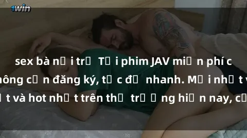 sex bà nội trợ Tải phim JAV miễn phí chất lượng cao, không cần đăng ký, tốc độ nhanh. Mới nhất và hot nhất trên thị trường hiện nay, cập nhật hàng ngày.