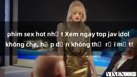 phim sex hot nhất Xem ngay top jav idol không che, hấp dẫn không thể rời mắt!