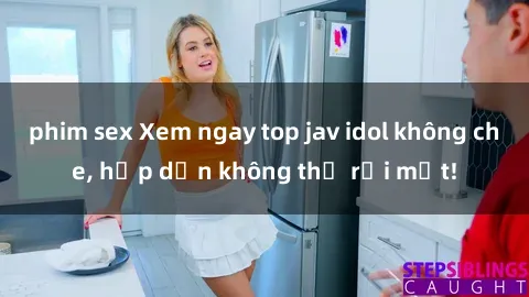 phim sex Xem ngay top jav idol không che, hấp dẫn không thể rời mắt!