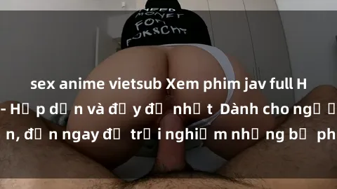 sex anime vietsub Xem phim jav full HD online miễn phí - Hấp dẫn và đầy đủ nhất  Dành cho người lớn, đến ngay để trải nghiệm những bộ phim hấp dẫn và hấp dẫn.